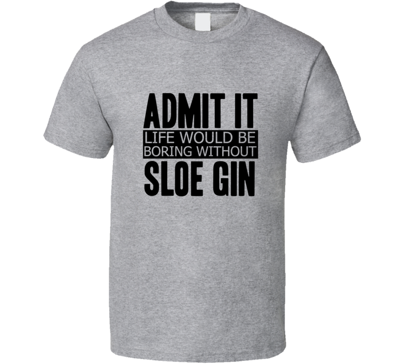 Admit It Life Would Be Boring Without Sloe Gin Cool Funny T Shirt