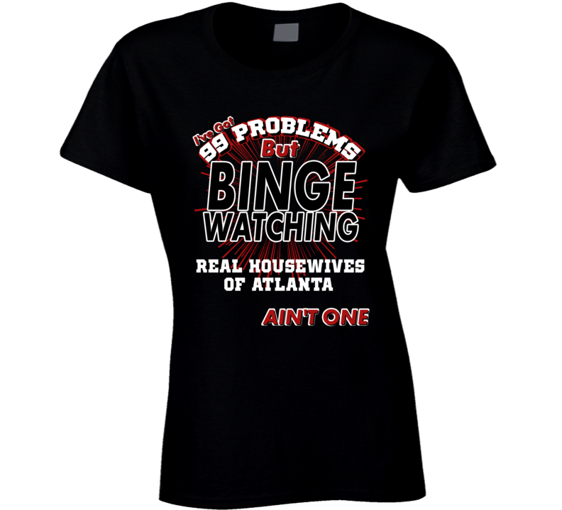 Real Housewives Of Atlanta 99 Problems Binge Watching TV Parody Fan T Shirt